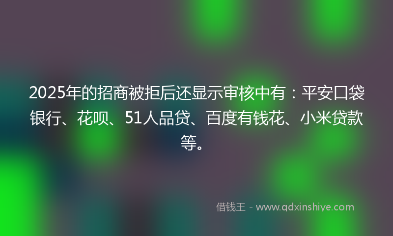 2025年的招商被拒后还显示审核中有：平安口袋银行、花呗、51人品贷、百度有钱花、小米贷款等。