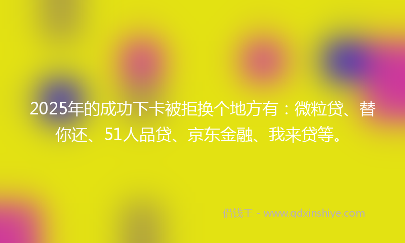 2025年的成功下卡被拒换个地方有：微粒贷、替你还、51人品贷、京东金融、我来贷等。