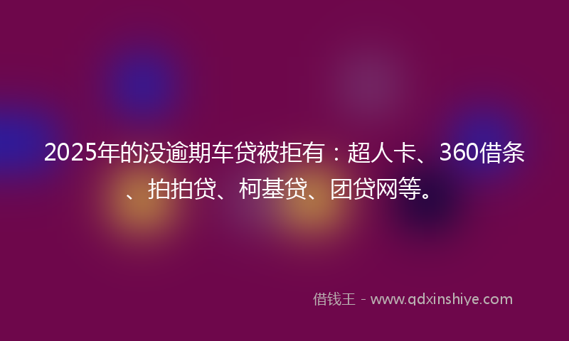 2025年的没逾期车贷被拒有：超人卡、360借条、拍拍贷、柯基贷、团贷网等。