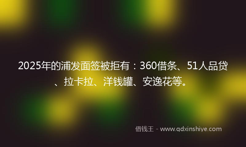 2025年的浦发面签被拒有：360借条、51人品贷、拉卡拉、洋钱罐、安逸花等。