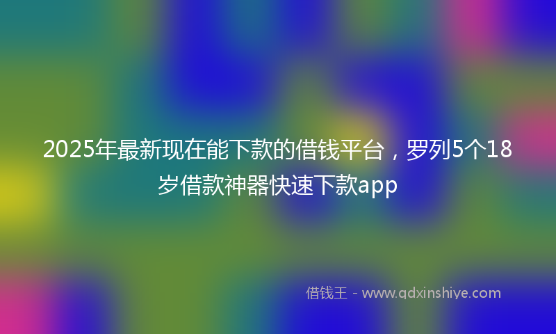2025年最新现在能下款的借钱平台，罗列5个18岁借款神器快速下款app