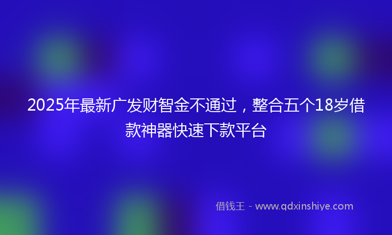 2025年最新广发财智金不通过，整合五个18岁借款神器快速下款平台
