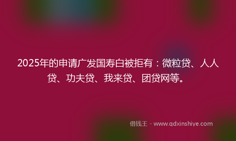 2025年的申请广发国寿白被拒有：微粒贷、人人贷、功夫贷、我来贷、团贷网等。