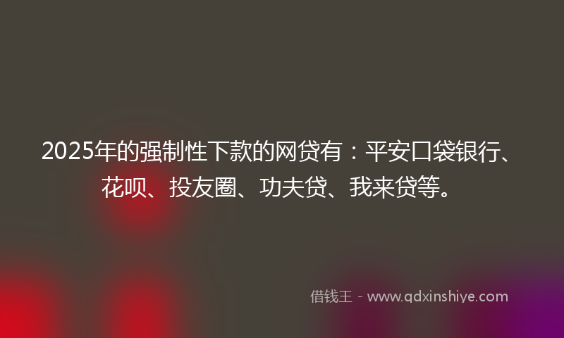 2025年的强制性下款的网贷有：平安口袋银行、花呗、投友圈、功夫贷、我来贷等。