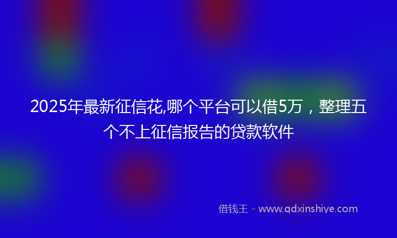 2025年最新征信花,哪个平台可以借5万，整理五个不上征信报告的贷款软件