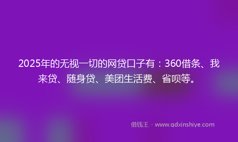 2025年的无视一切的网贷口子有：360借条、我来贷、随身贷、美团生活费、省呗等。