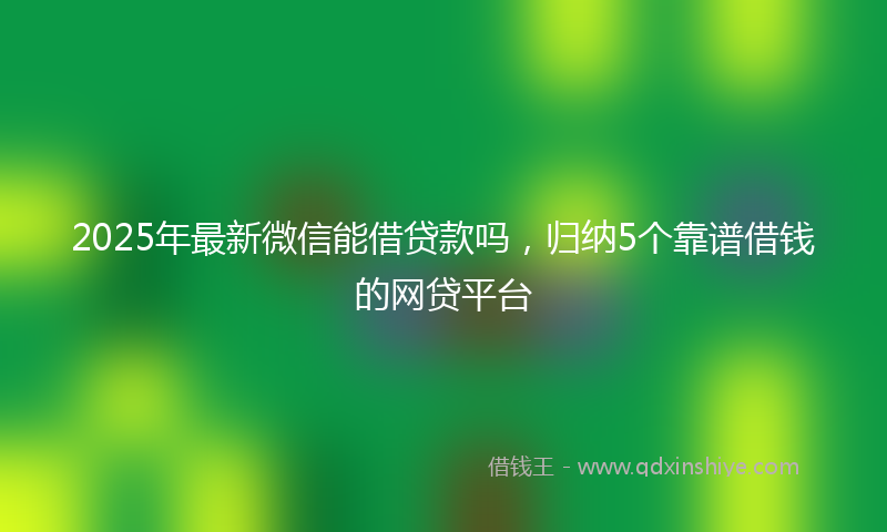 2025年最新微信能借贷款吗，归纳5个靠谱借钱的网贷平台