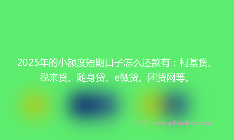 2025年的小额度短期口子怎么还款有：柯基贷、我来贷、随身贷、e微贷、团贷网等。