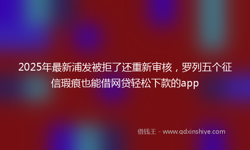 2025年最新浦发被拒了还重新审核，罗列五个征信瑕疵也能借网贷轻松下款的app