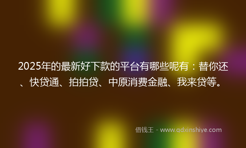 2025年的最新好下款的平台有哪些呢有：替你还、快贷通、拍拍贷、中原消费金融、我来贷等。