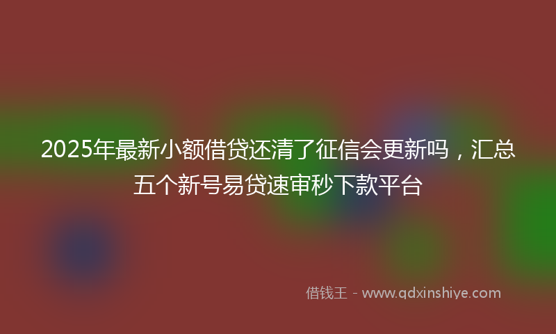 2025年最新小额借贷还清了征信会更新吗，汇总五个新号易贷速审秒下款平台