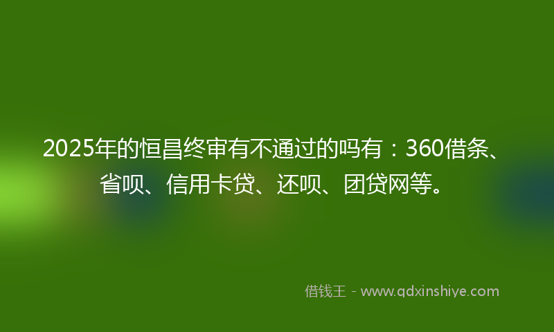 2025年的恒昌终审有不通过的吗有：360借条、省呗、信用卡贷、还呗、团贷网等。