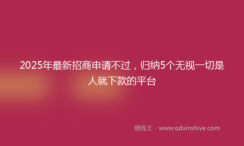 2025年最新招商申请不过，归纳5个无视一切是人就下款的平台