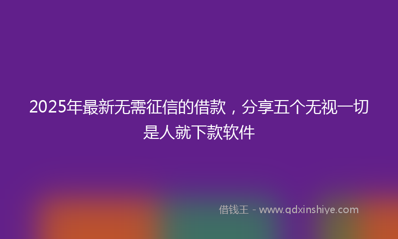 2025年最新无需征信的借款，分享五个无视一切是人就下款软件