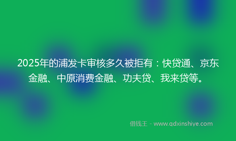 2025年的浦发卡审核多久被拒有：快贷通、京东金融、中原消费金融、功夫贷、我来贷等。