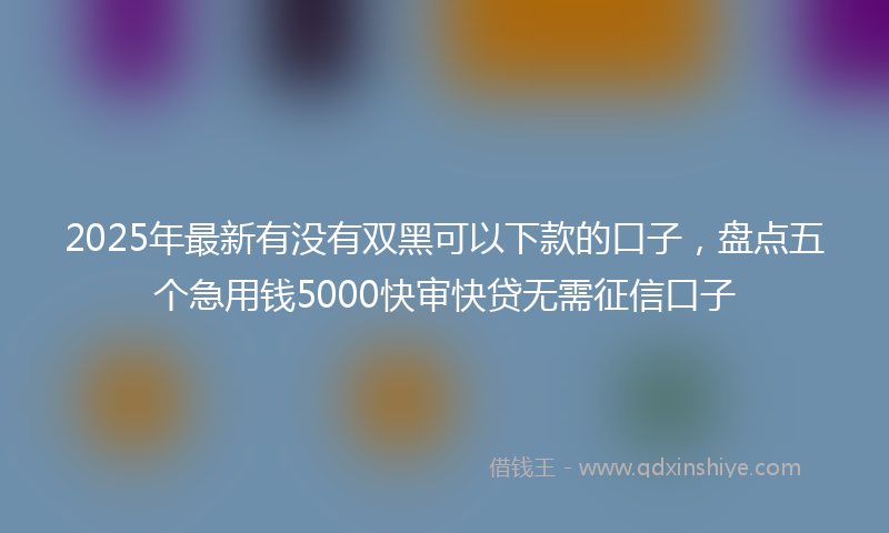 2025年最新有没有双黑可以下款的口子，盘点五个急用钱5000快审快贷无需征信口子