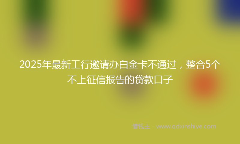 2025年最新工行邀请办白金卡不通过，整合5个不上征信报告的贷款口子