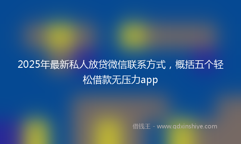 2025年最新私人放贷微信联系方式，概括五个轻松借款无压力app