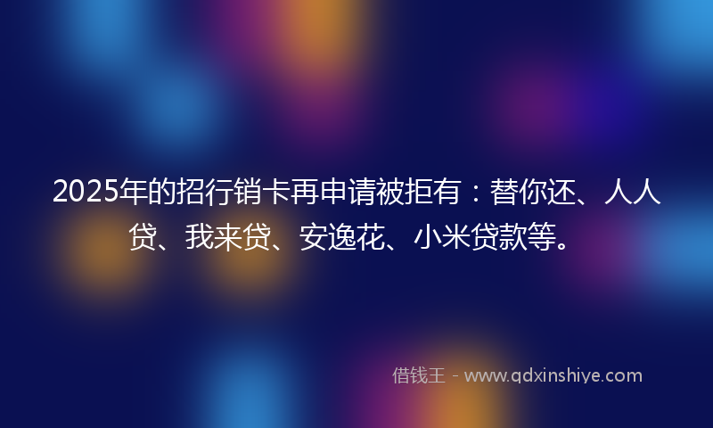 2025年的招行销卡再申请被拒有：替你还、人人贷、我来贷、安逸花、小米贷款等。
