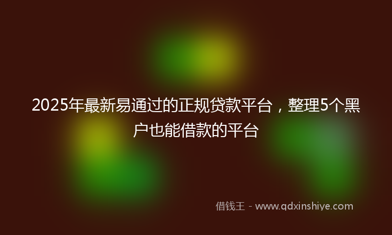2025年最新易通过的正规贷款平台，整理5个黑户也能借款的平台