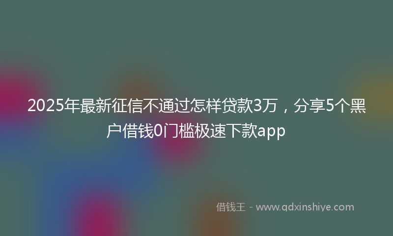 2025年最新征信不通过怎样贷款3万，分享5个黑户借钱0门槛极速下款app