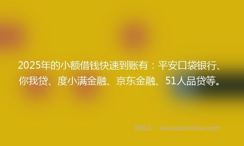 2025年的小额借钱快速到账有：平安口袋银行、你我贷、度小满金融、京东金融、51人品贷等。