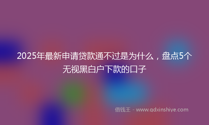 2025年最新申请贷款通不过是为什么，盘点5个无视黑白户下款的口子