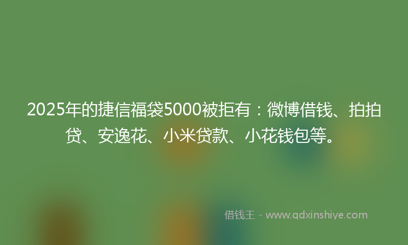 2025年的捷信福袋5000被拒有：微博借钱、拍拍贷、安逸花、小米贷款、小花钱包等。