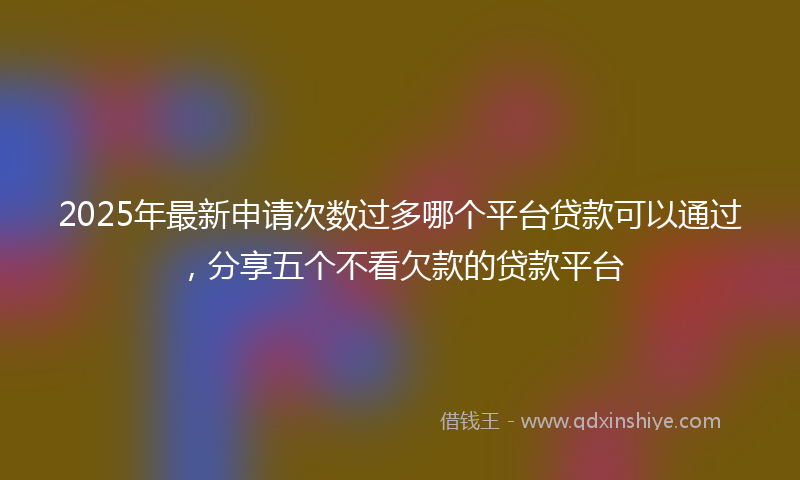 2025年最新申请次数过多哪个平台贷款可以通过，分享五个不看欠款的贷款平台