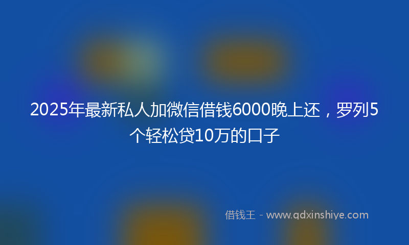 2025年最新私人加微信借钱6000晚上还，罗列5个轻松贷10万的口子