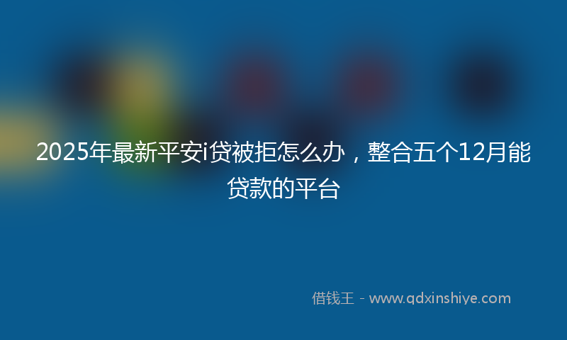 2025年最新平安i贷被拒怎么办，整合五个12月能贷款的平台