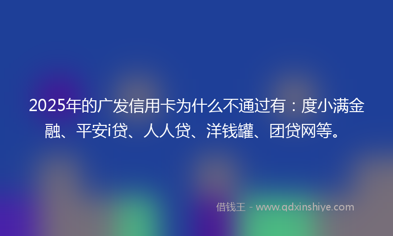2025年的广发信用卡为什么不通过有：度小满金融、平安i贷、人人贷、洋钱罐、团贷网等。