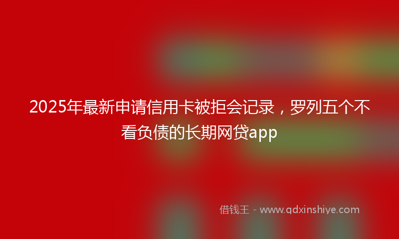 2025年最新申请信用卡被拒会记录，罗列五个不看负债的长期网贷app
