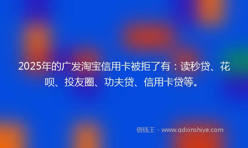 2025年的广发淘宝信用卡被拒了有：读秒贷、花呗、投友圈、功夫贷、信用卡贷等。