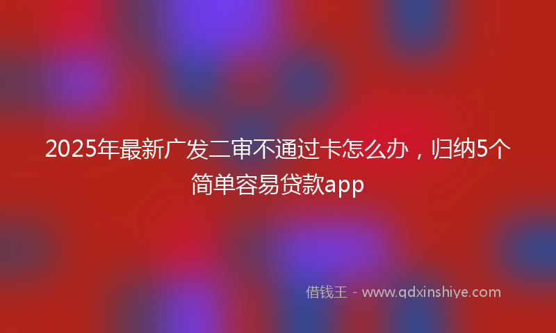 2025年最新广发二审不通过卡怎么办，归纳5个简单容易贷款app