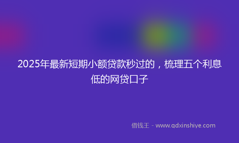 2025年最新短期小额贷款秒过的，梳理五个利息低的网贷口子