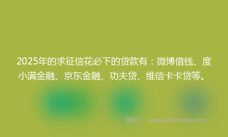 2025年的求征信花必下的贷款有：微博借钱、度小满金融、京东金融、功夫贷、维信卡卡贷等。