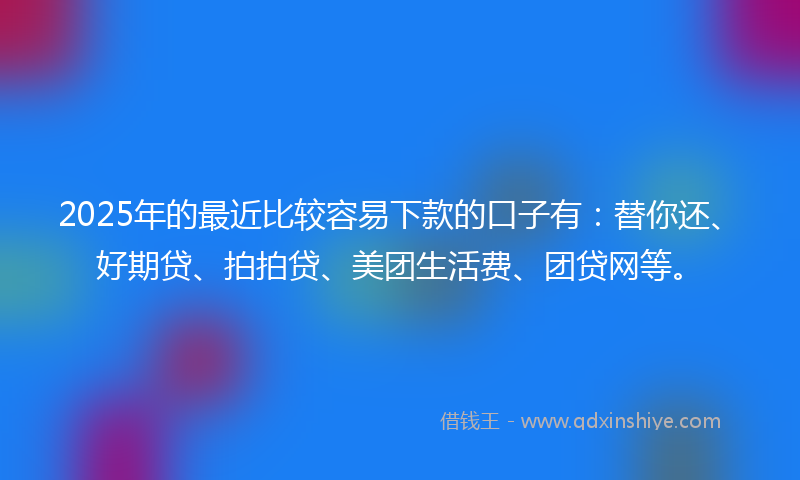 2025年的最近比较容易下款的口子有：替你还、好期贷、拍拍贷、美团生活费、团贷网等。