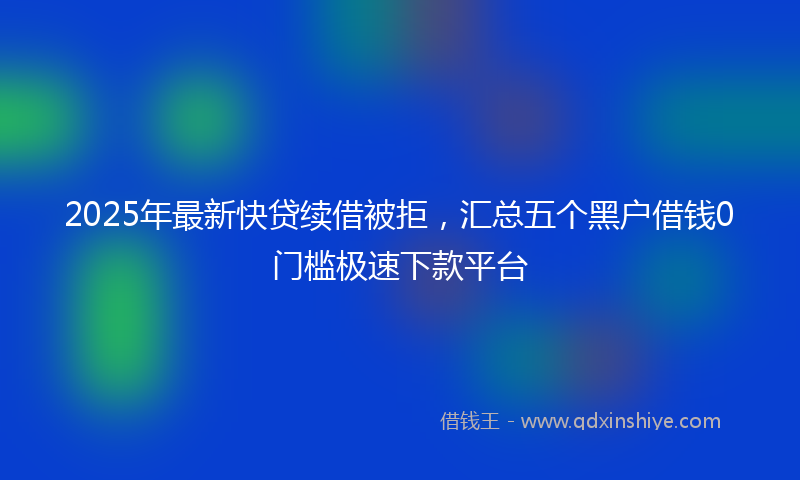 2025年最新快贷续借被拒，汇总五个黑户借钱0门槛极速下款平台