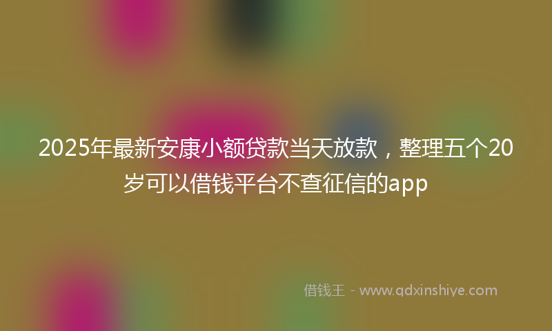 2025年最新安康小额贷款当天放款，整理五个20岁可以借钱平台不查征信的app