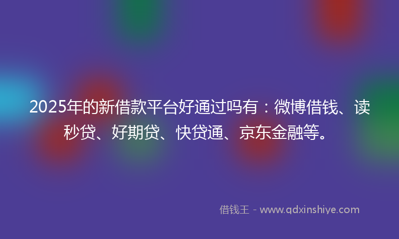 2025年的新借款平台好通过吗有：微博借钱、读秒贷、好期贷、快贷通、京东金融等。