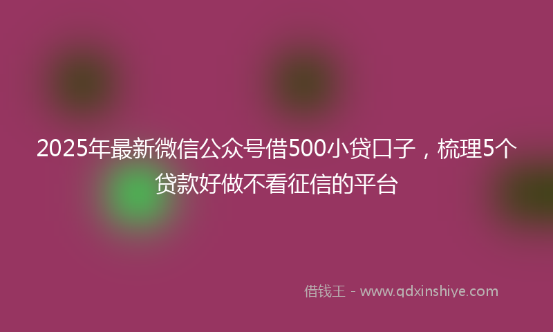 2025年最新微信公众号借500小贷口子，梳理5个贷款好做不看征信的平台