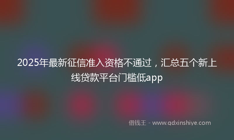 2025年最新征信准入资格不通过，汇总五个新上线贷款平台门槛低app