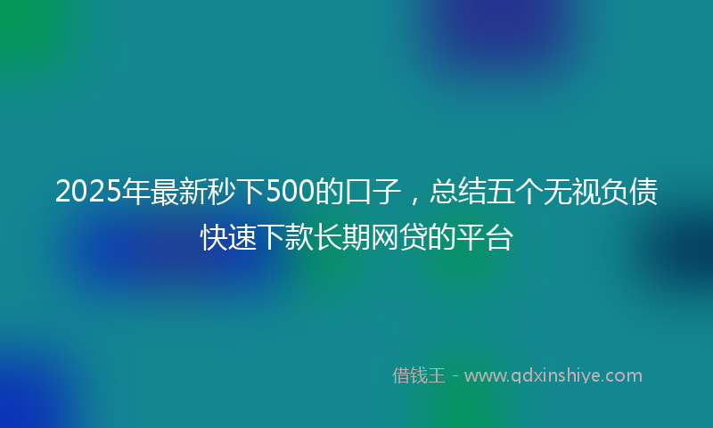 2025年最新秒下500的口子，总结五个无视负债快速下款长期网贷的平台