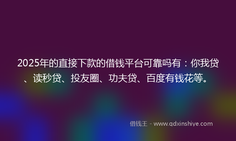2025年的直接下款的借钱平台可靠吗有：你我贷、读秒贷、投友圈、功夫贷、百度有钱花等。