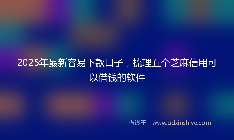 2025年最新容易下款口子，梳理五个芝麻信用可以借钱的软件