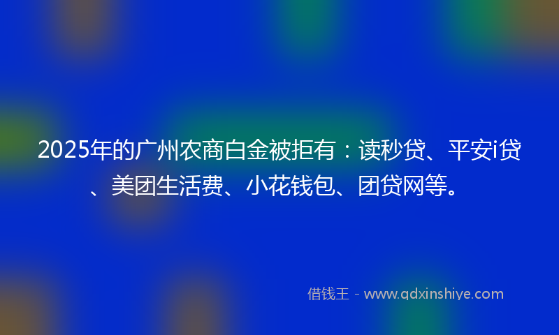 2025年的广州农商白金被拒有：读秒贷、平安i贷、美团生活费、小花钱包、团贷网等。