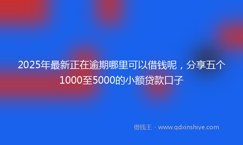2025年最新正在逾期哪里可以借钱呢，分享五个1000至5000的小额贷款口子