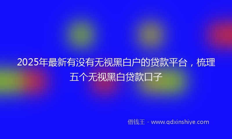 2025年最新有没有无视黑白户的贷款平台，梳理五个无视黑白贷款口子
