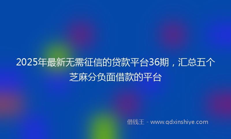 2025年最新无需征信的贷款平台36期，汇总五个芝麻分负面借款的平台